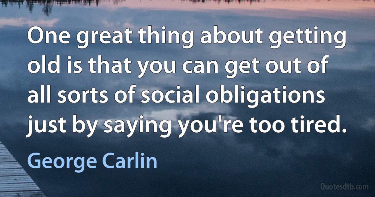 One great thing about getting old is that you can get out of all sorts of social obligations just by saying you're too tired. (George Carlin)