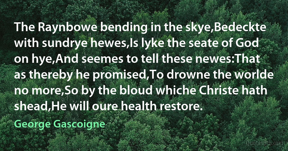 The Raynbowe bending in the skye,Bedeckte with sundrye hewes,Is lyke the seate of God on hye,And seemes to tell these newes:That as thereby he promised,To drowne the worlde no more,So by the bloud whiche Christe hath shead,He will oure health restore. (George Gascoigne)