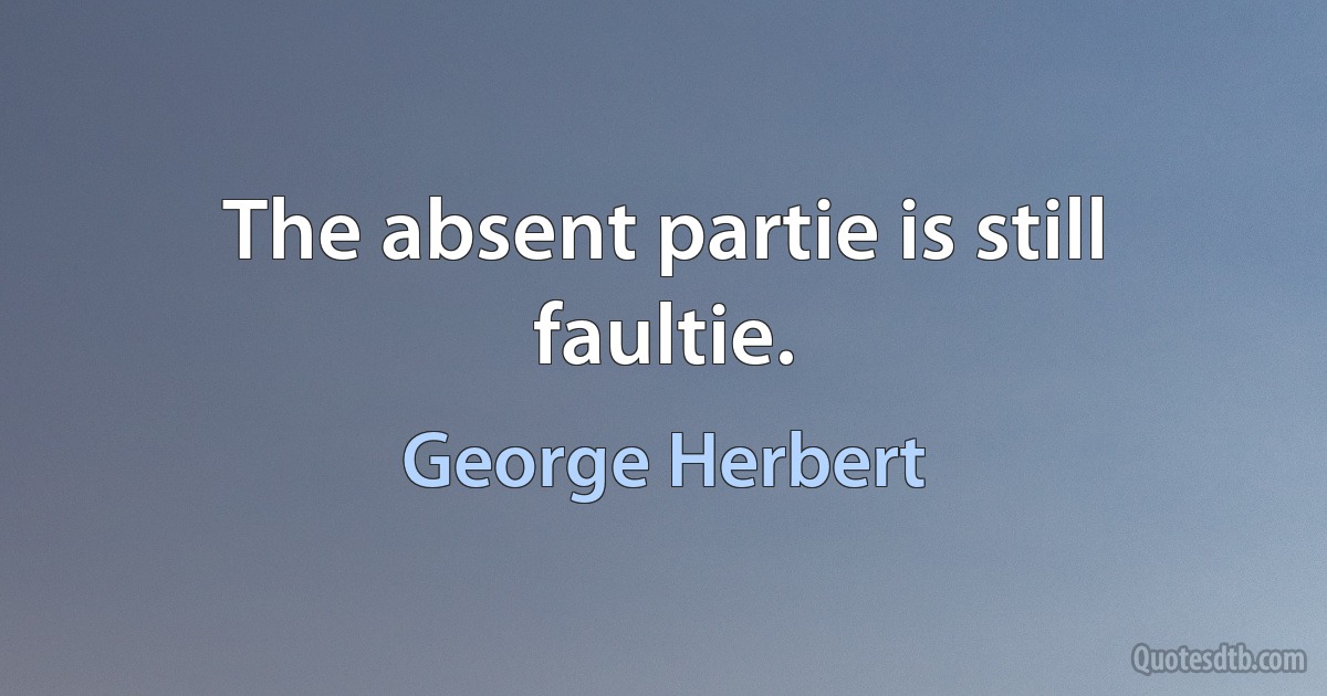 The absent partie is still faultie. (George Herbert)