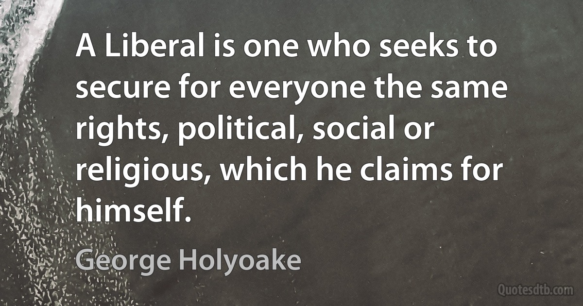 A Liberal is one who seeks to secure for everyone the same rights, political, social or religious, which he claims for himself. (George Holyoake)