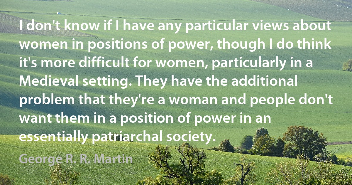 I don't know if I have any particular views about women in positions of power, though I do think it's more difficult for women, particularly in a Medieval setting. They have the additional problem that they're a woman and people don't want them in a position of power in an essentially patriarchal society. (George R. R. Martin)