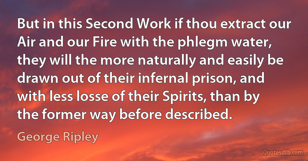 But in this Second Work if thou extract our Air and our Fire with the phlegm water, they will the more naturally and easily be drawn out of their infernal prison, and with less losse of their Spirits, than by the former way before described. (George Ripley)