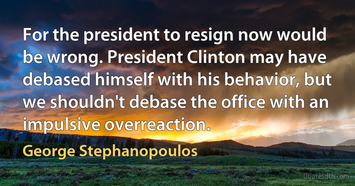 For the president to resign now would be wrong. President Clinton may have debased himself with his behavior, but we shouldn't debase the office with an impulsive overreaction. (George Stephanopoulos)