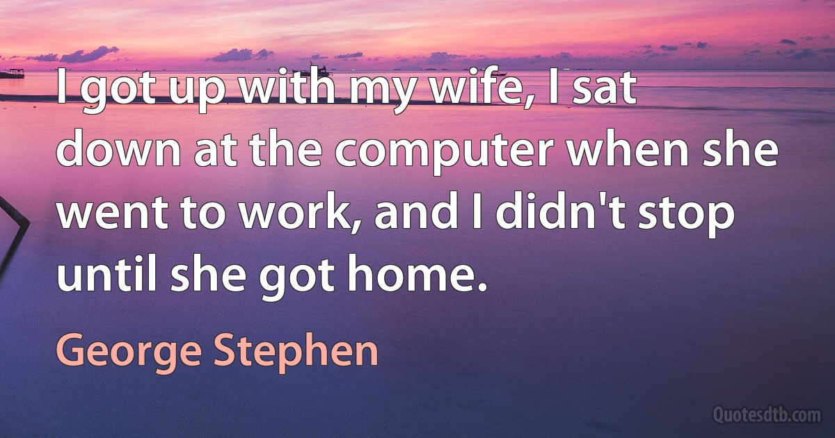 I got up with my wife, I sat down at the computer when she went to work, and I didn't stop until she got home. (George Stephen)