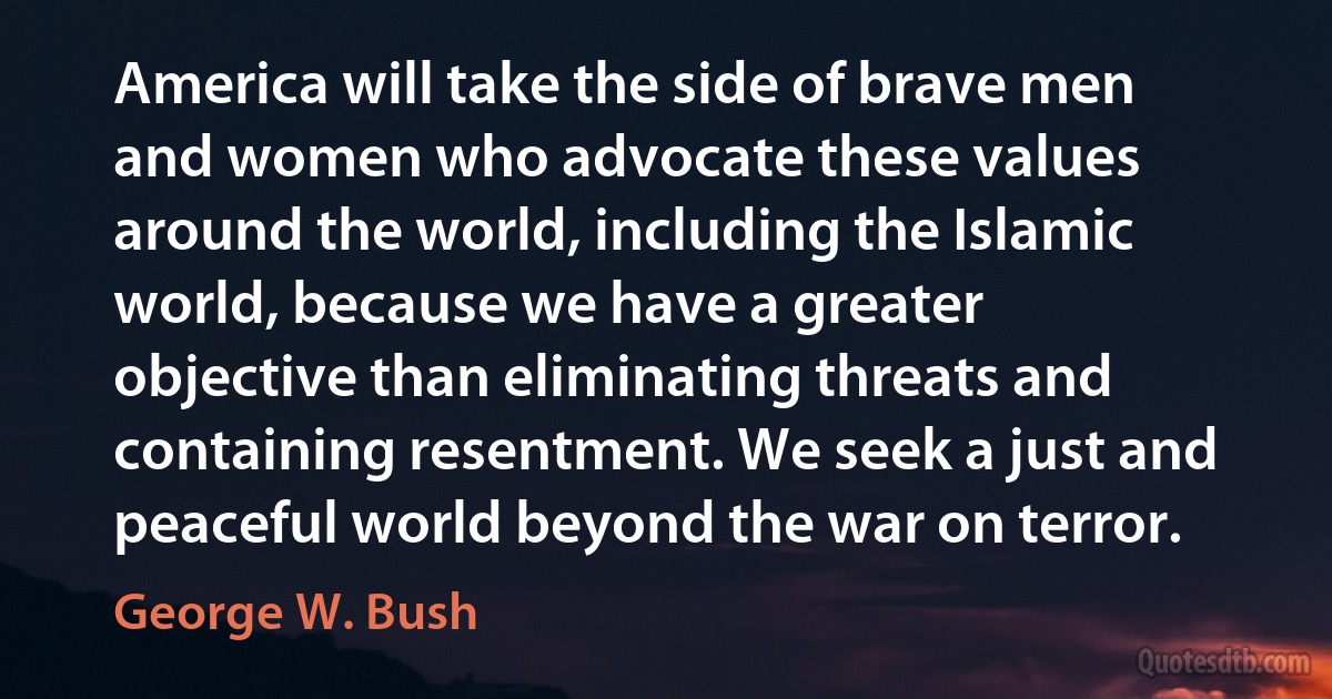 America will take the side of brave men and women who advocate these values around the world, including the Islamic world, because we have a greater objective than eliminating threats and containing resentment. We seek a just and peaceful world beyond the war on terror. (George W. Bush)