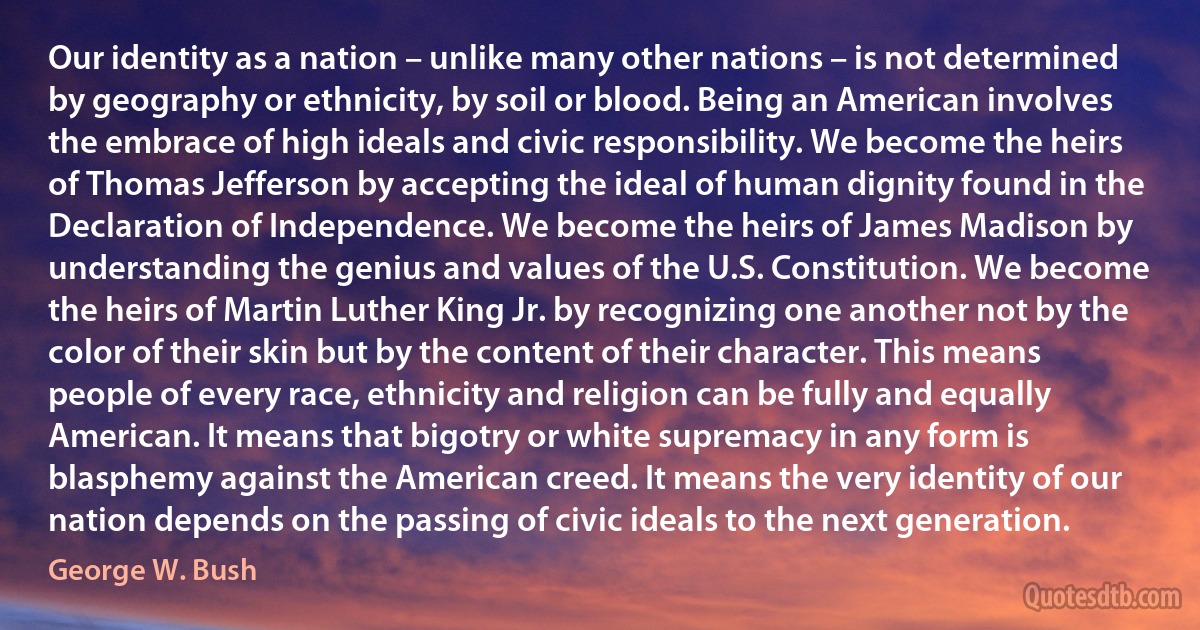 Our identity as a nation – unlike many other nations – is not determined by geography or ethnicity, by soil or blood. Being an American involves the embrace of high ideals and civic responsibility. We become the heirs of Thomas Jefferson by accepting the ideal of human dignity found in the Declaration of Independence. We become the heirs of James Madison by understanding the genius and values of the U.S. Constitution. We become the heirs of Martin Luther King Jr. by recognizing one another not by the color of their skin but by the content of their character. This means people of every race, ethnicity and religion can be fully and equally American. It means that bigotry or white supremacy in any form is blasphemy against the American creed. It means the very identity of our nation depends on the passing of civic ideals to the next generation. (George W. Bush)