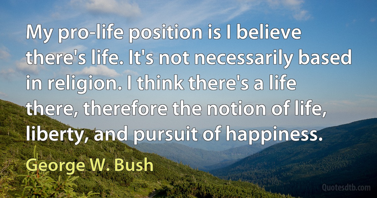 My pro-life position is I believe there's life. It's not necessarily based in religion. I think there's a life there, therefore the notion of life, liberty, and pursuit of happiness. (George W. Bush)