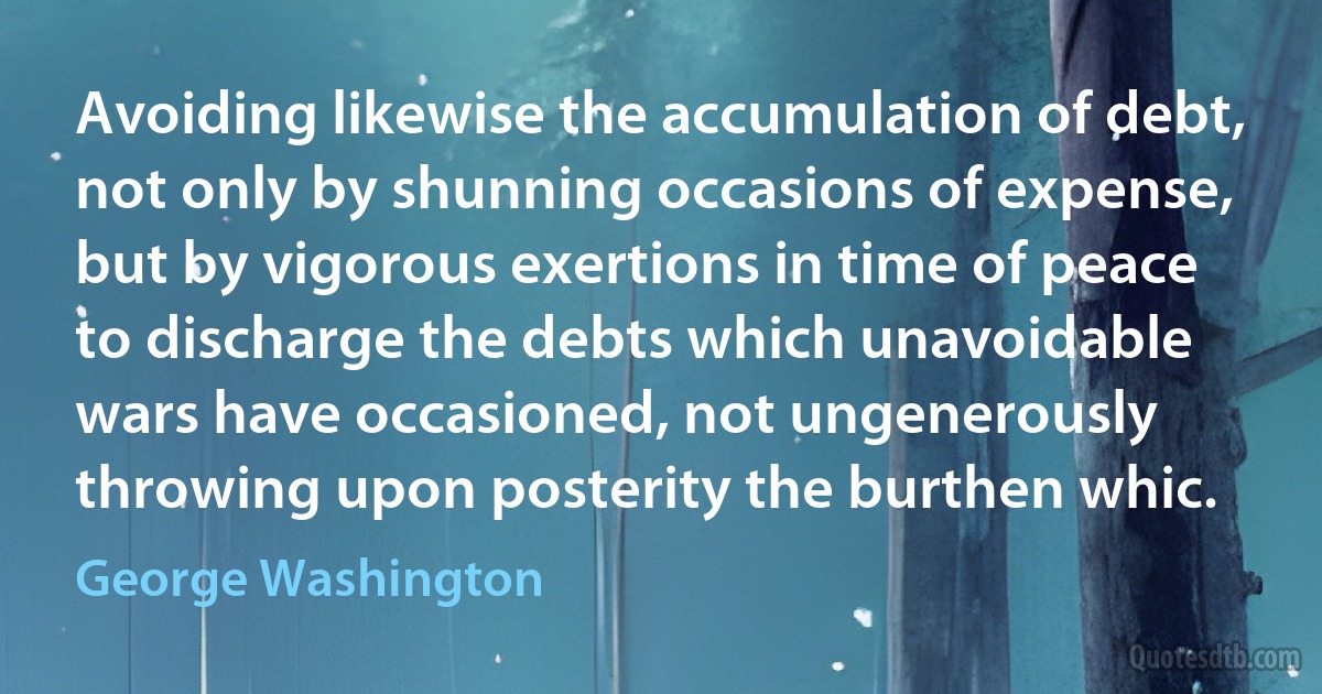 Avoiding likewise the accumulation of debt, not only by shunning occasions of expense, but by vigorous exertions in time of peace to discharge the debts which unavoidable wars have occasioned, not ungenerously throwing upon posterity the burthen whic. (George Washington)