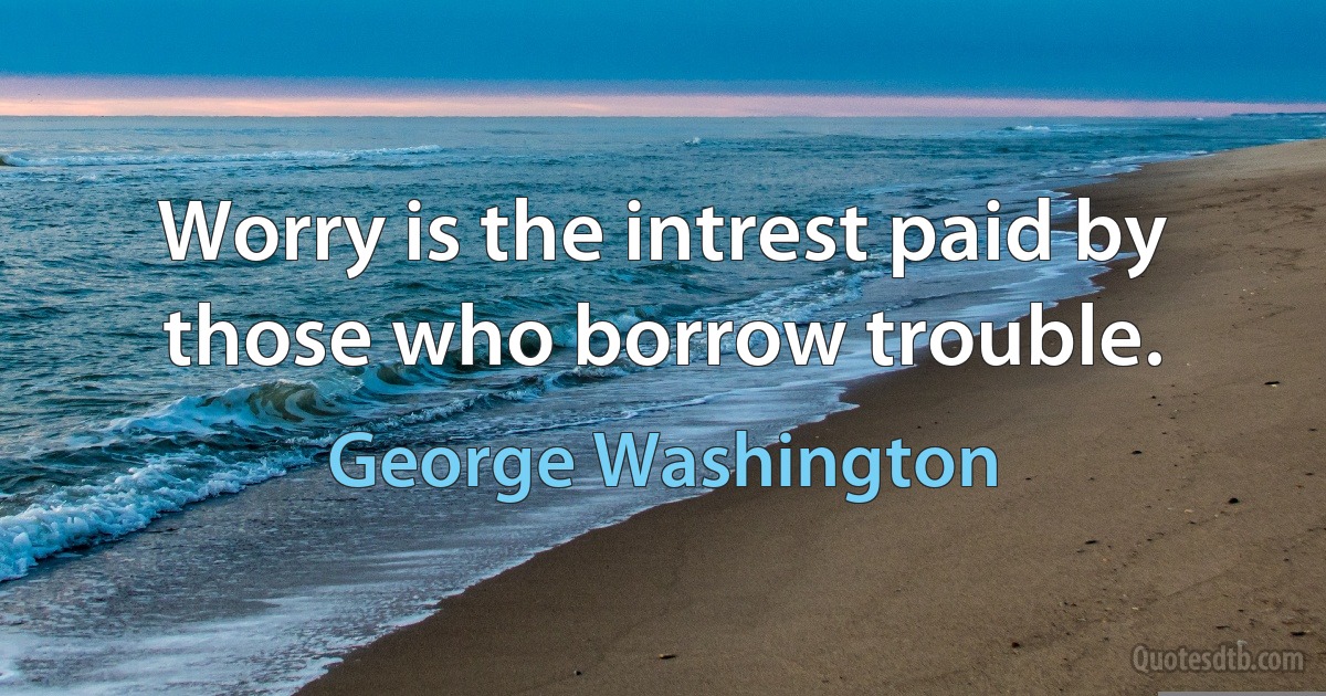 Worry is the intrest paid by those who borrow trouble. (George Washington)