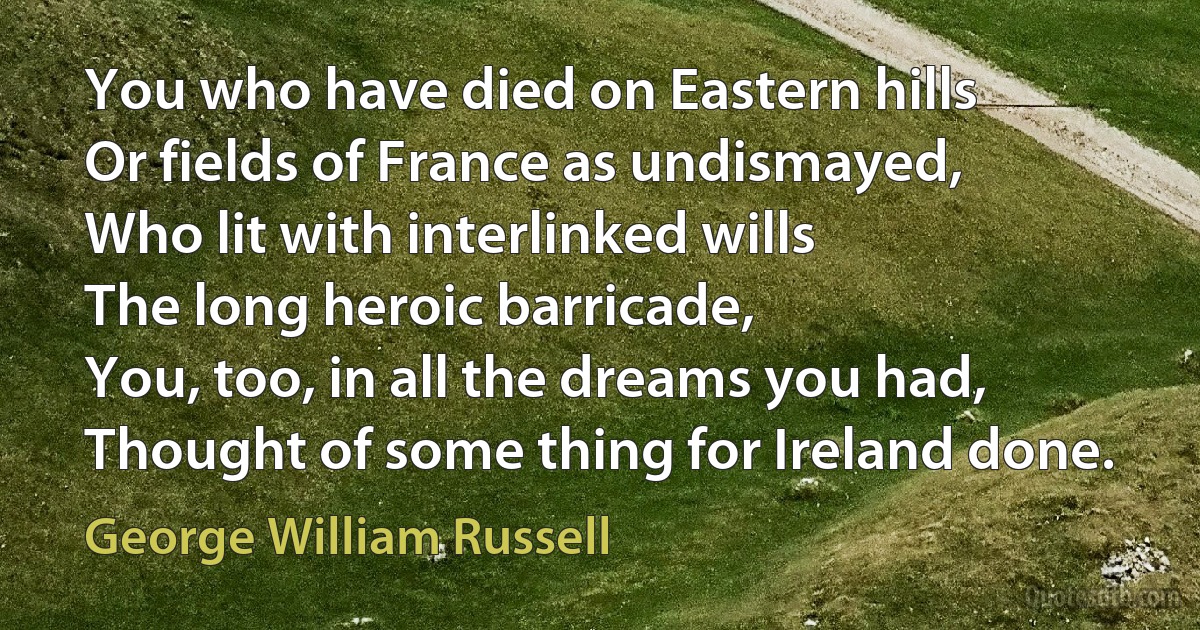 You who have died on Eastern hills
Or fields of France as undismayed,
Who lit with interlinked wills
The long heroic barricade,
You, too, in all the dreams you had,
Thought of some thing for Ireland done. (George William Russell)