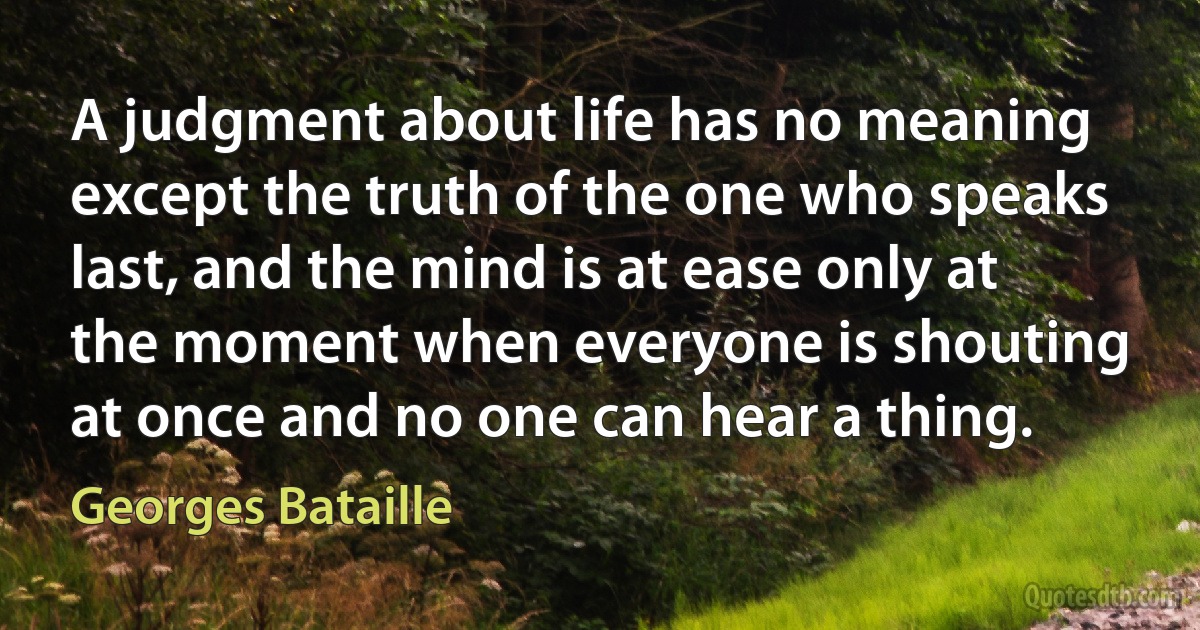 A judgment about life has no meaning except the truth of the one who speaks last, and the mind is at ease only at the moment when everyone is shouting at once and no one can hear a thing. (Georges Bataille)