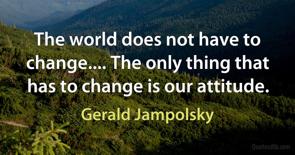 The world does not have to change.... The only thing that has to change is our attitude. (Gerald Jampolsky)