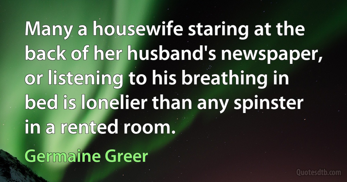 Many a housewife staring at the back of her husband's newspaper, or listening to his breathing in bed is lonelier than any spinster in a rented room. (Germaine Greer)