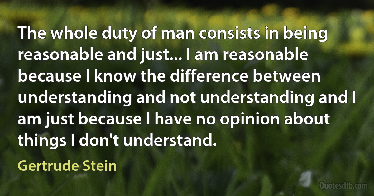 The whole duty of man consists in being reasonable and just... I am reasonable because I know the difference between understanding and not understanding and I am just because I have no opinion about things I don't understand. (Gertrude Stein)