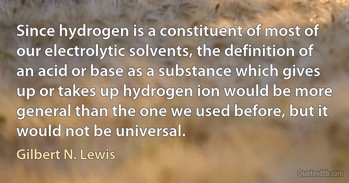 Since hydrogen is a constituent of most of our electrolytic solvents, the definition of an acid or base as a substance which gives up or takes up hydrogen ion would be more general than the one we used before, but it would not be universal. (Gilbert N. Lewis)