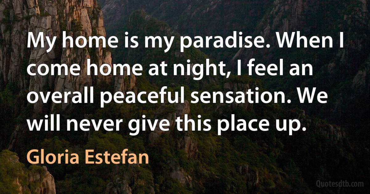 My home is my paradise. When I come home at night, I feel an overall peaceful sensation. We will never give this place up. (Gloria Estefan)