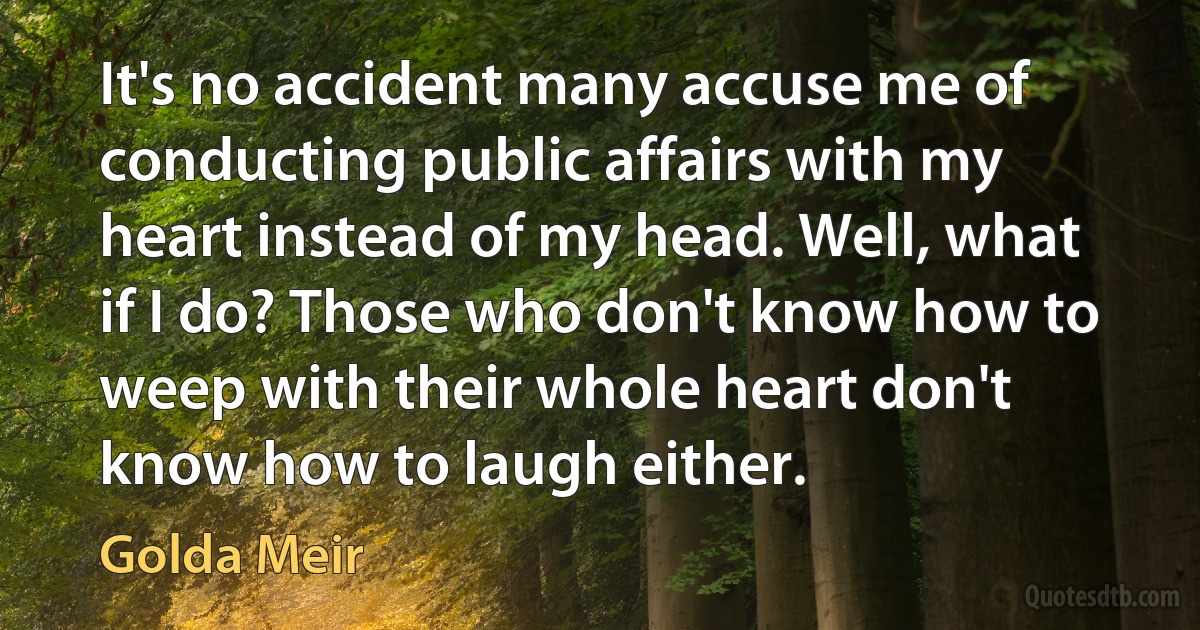 It's no accident many accuse me of conducting public affairs with my heart instead of my head. Well, what if I do? Those who don't know how to weep with their whole heart don't know how to laugh either. (Golda Meir)