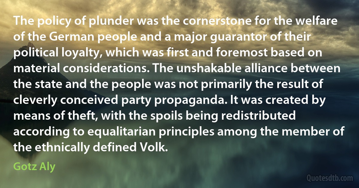 The policy of plunder was the cornerstone for the welfare of the German people and a major guarantor of their political loyalty, which was first and foremost based on material considerations. The unshakable alliance between the state and the people was not primarily the result of cleverly conceived party propaganda. It was created by means of theft, with the spoils being redistributed according to equalitarian principles among the member of the ethnically defined Volk. (Gotz Aly)