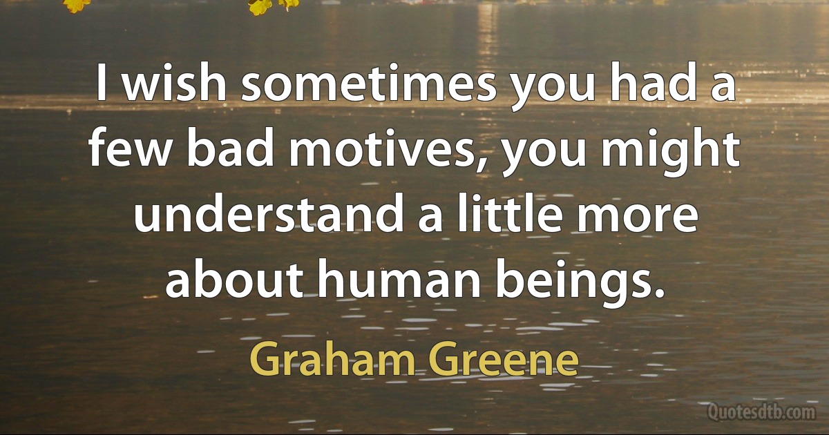 I wish sometimes you had a few bad motives, you might understand a little more about human beings. (Graham Greene)