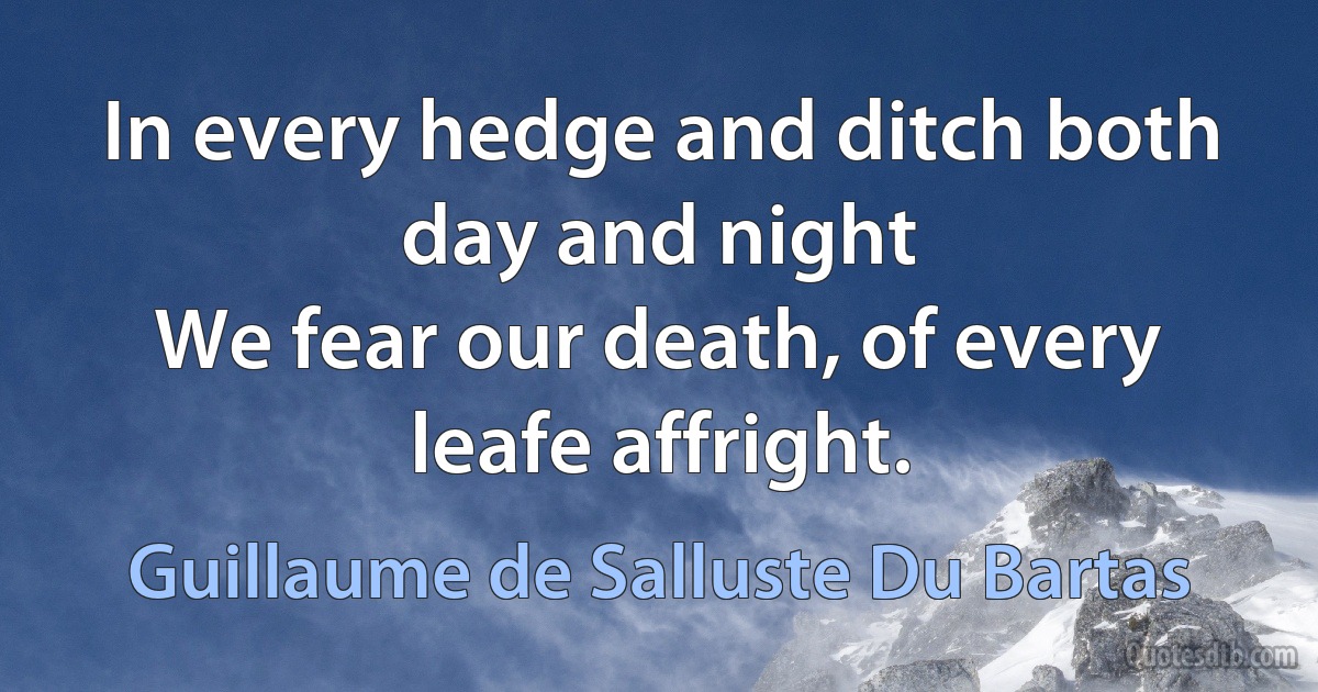 In every hedge and ditch both day and night
We fear our death, of every leafe affright. (Guillaume de Salluste Du Bartas)