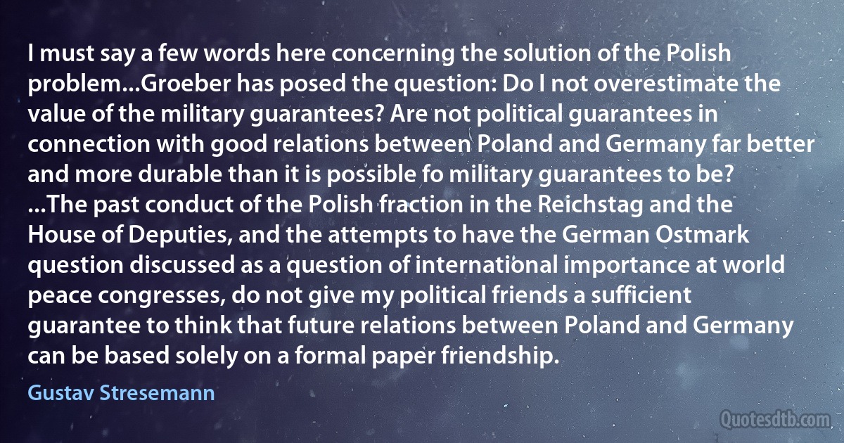 I must say a few words here concerning the solution of the Polish problem...Groeber has posed the question: Do I not overestimate the value of the military guarantees? Are not political guarantees in connection with good relations between Poland and Germany far better and more durable than it is possible fo military guarantees to be? ...The past conduct of the Polish fraction in the Reichstag and the House of Deputies, and the attempts to have the German Ostmark question discussed as a question of international importance at world peace congresses, do not give my political friends a sufficient guarantee to think that future relations between Poland and Germany can be based solely on a formal paper friendship. (Gustav Stresemann)