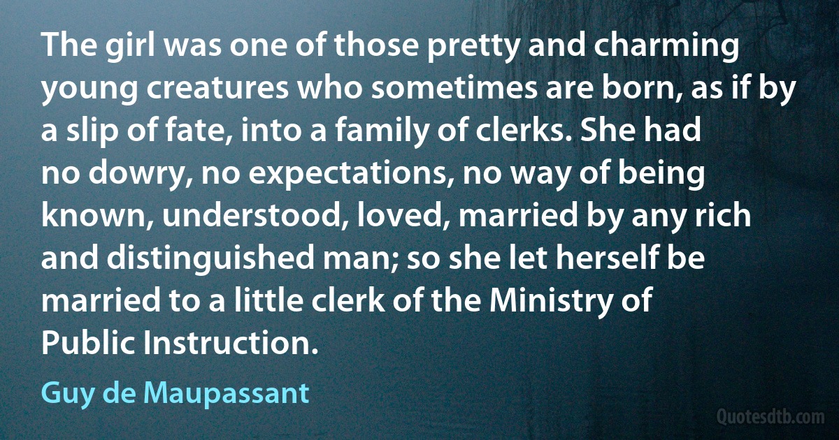 The girl was one of those pretty and charming young creatures who sometimes are born, as if by a slip of fate, into a family of clerks. She had no dowry, no expectations, no way of being known, understood, loved, married by any rich and distinguished man; so she let herself be married to a little clerk of the Ministry of Public Instruction. (Guy de Maupassant)