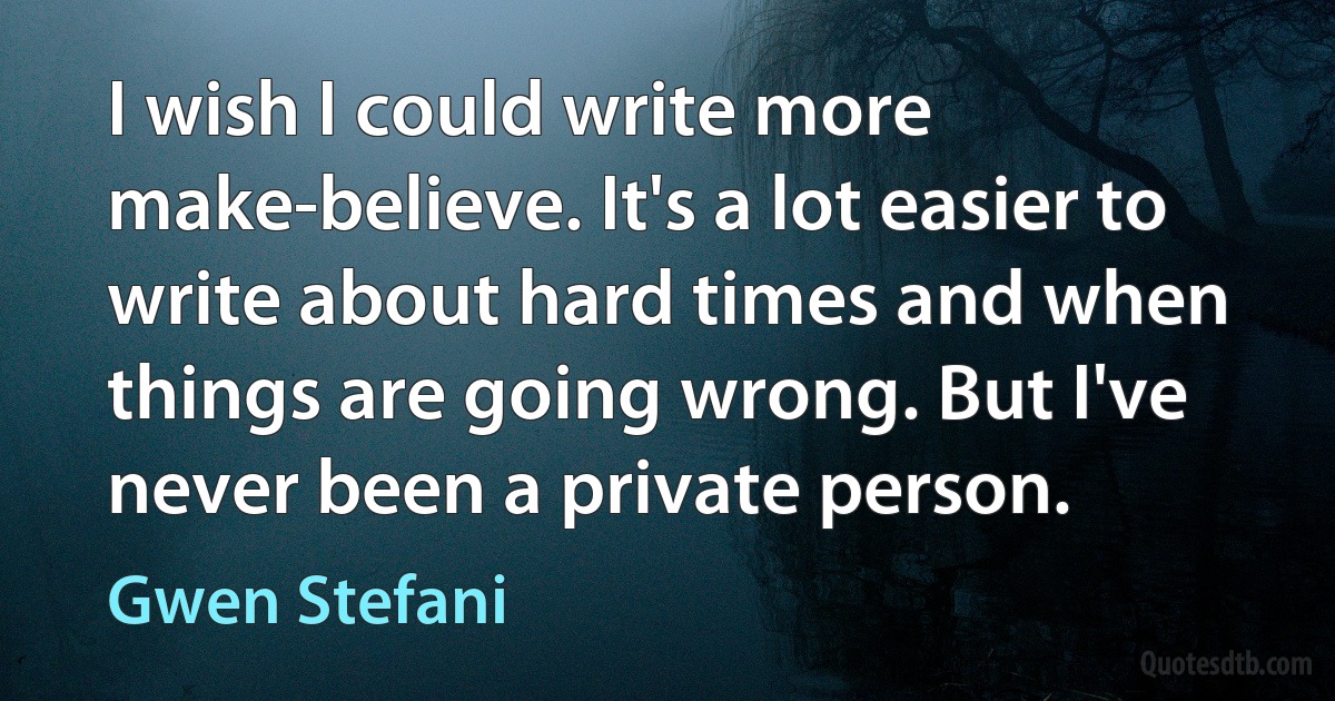 I wish I could write more make-believe. It's a lot easier to write about hard times and when things are going wrong. But I've never been a private person. (Gwen Stefani)