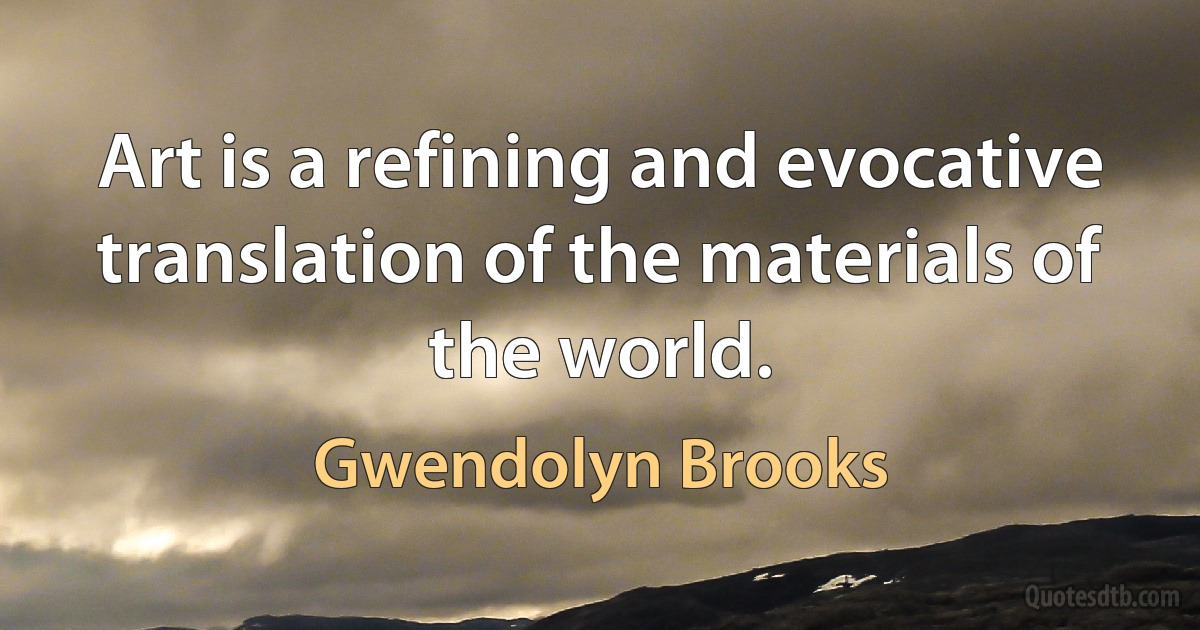 Art is a refining and evocative translation of the materials of the world. (Gwendolyn Brooks)