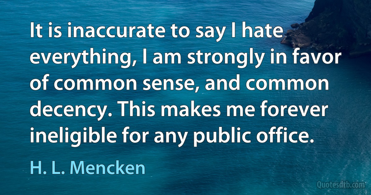 It is inaccurate to say I hate everything, I am strongly in favor of common sense, and common decency. This makes me forever ineligible for any public office. (H. L. Mencken)