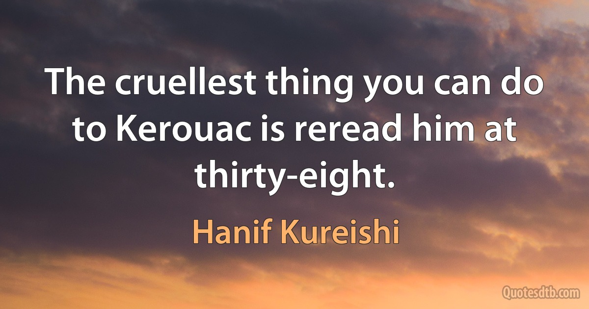 The cruellest thing you can do to Kerouac is reread him at thirty-eight. (Hanif Kureishi)