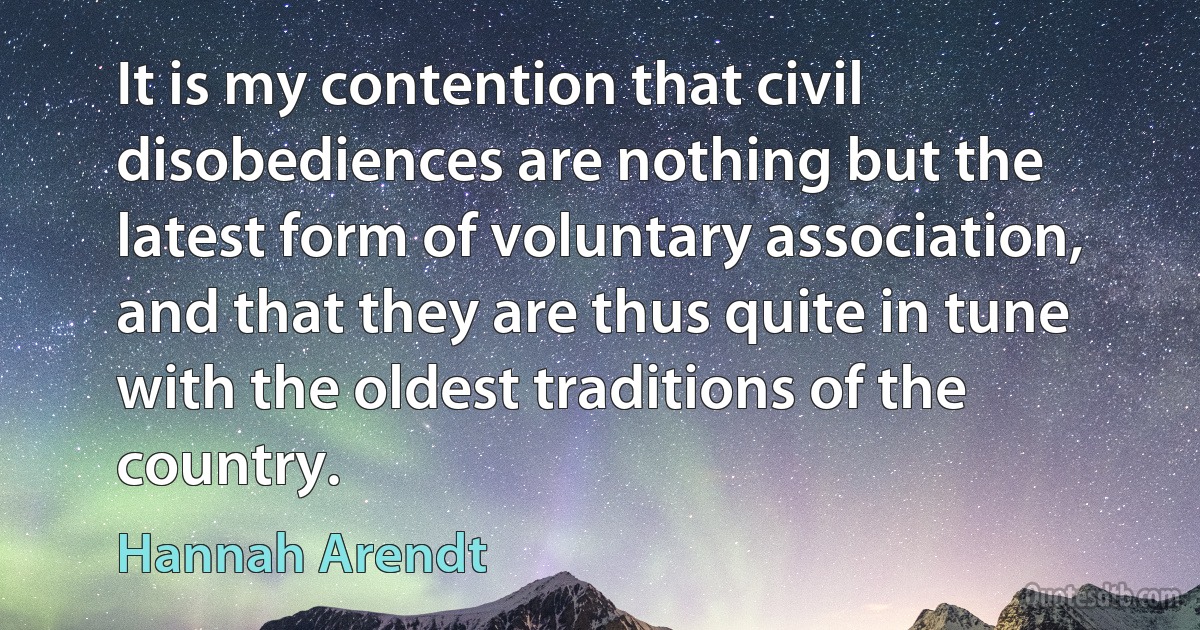 It is my contention that civil disobediences are nothing but the latest form of voluntary association, and that they are thus quite in tune with the oldest traditions of the country. (Hannah Arendt)