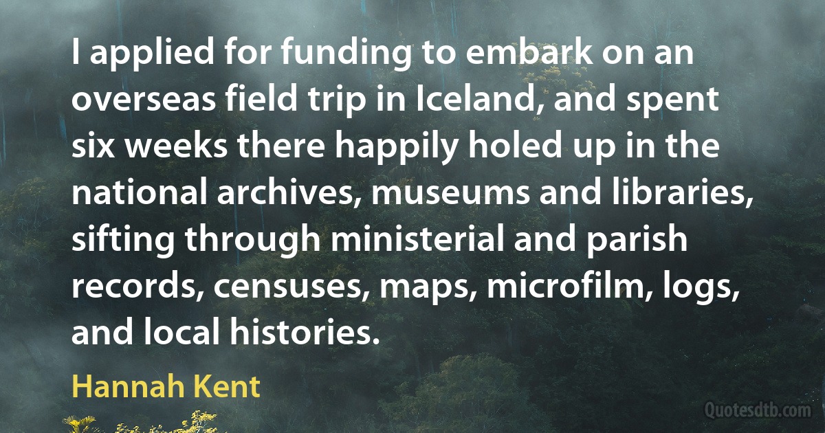 I applied for funding to embark on an overseas field trip in Iceland, and spent six weeks there happily holed up in the national archives, museums and libraries, sifting through ministerial and parish records, censuses, maps, microfilm, logs, and local histories. (Hannah Kent)