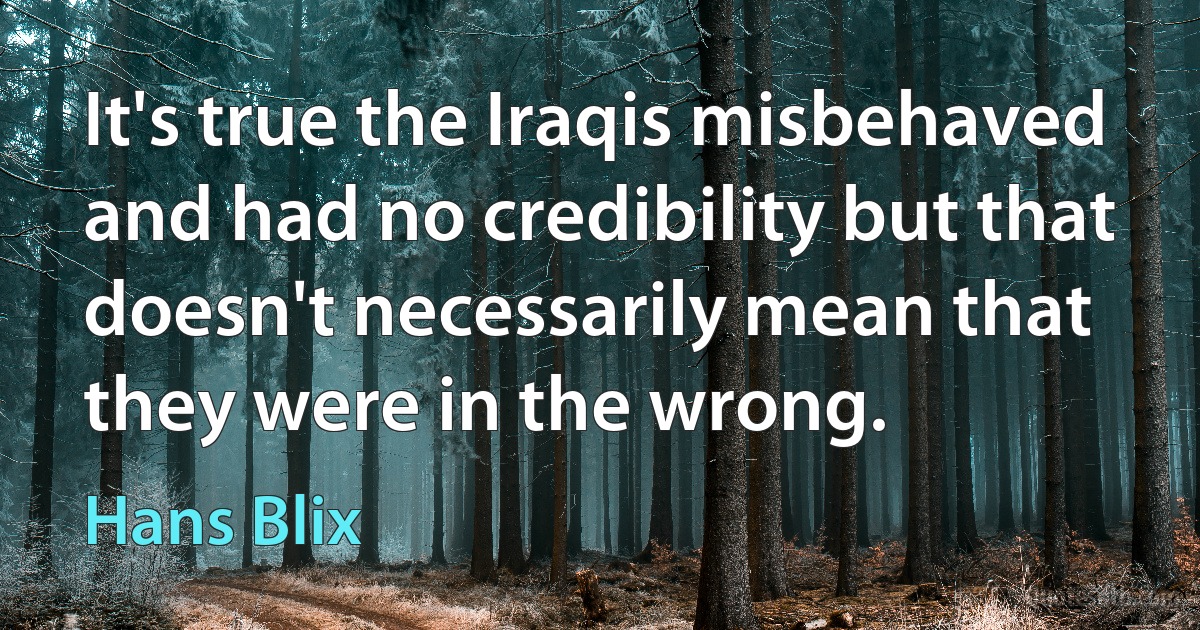 It's true the Iraqis misbehaved and had no credibility but that doesn't necessarily mean that they were in the wrong. (Hans Blix)