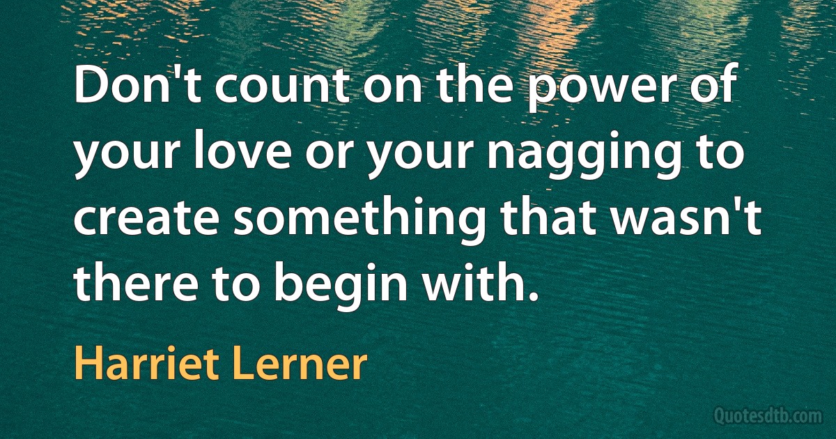 Don't count on the power of your love or your nagging to create something that wasn't there to begin with. (Harriet Lerner)