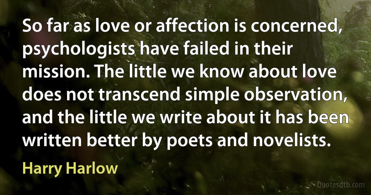 So far as love or affection is concerned, psychologists have failed in their mission. The little we know about love does not transcend simple observation, and the little we write about it has been written better by poets and novelists. (Harry Harlow)