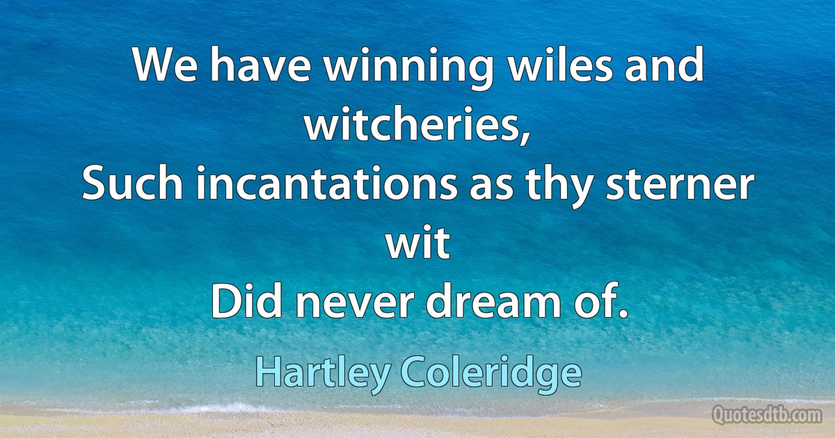 We have winning wiles and witcheries,
Such incantations as thy sterner wit
Did never dream of. (Hartley Coleridge)