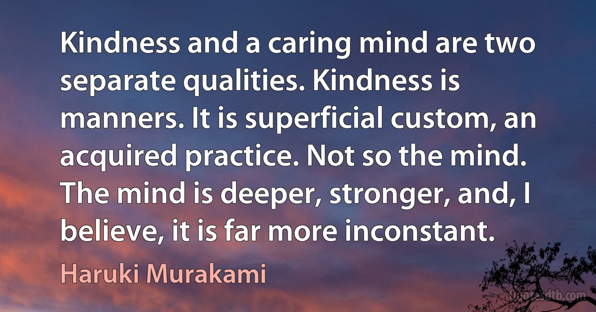 Kindness and a caring mind are two separate qualities. Kindness is manners. It is superficial custom, an acquired practice. Not so the mind. The mind is deeper, stronger, and, I believe, it is far more inconstant. (Haruki Murakami)