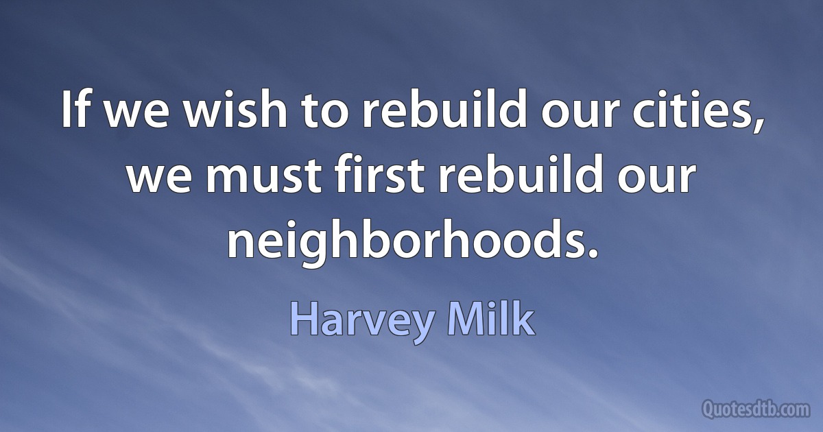 If we wish to rebuild our cities, we must first rebuild our neighborhoods. (Harvey Milk)