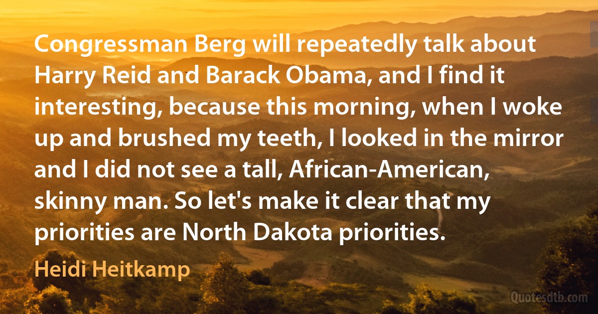 Congressman Berg will repeatedly talk about Harry Reid and Barack Obama, and I find it interesting, because this morning, when I woke up and brushed my teeth, I looked in the mirror and I did not see a tall, African-American, skinny man. So let's make it clear that my priorities are North Dakota priorities. (Heidi Heitkamp)