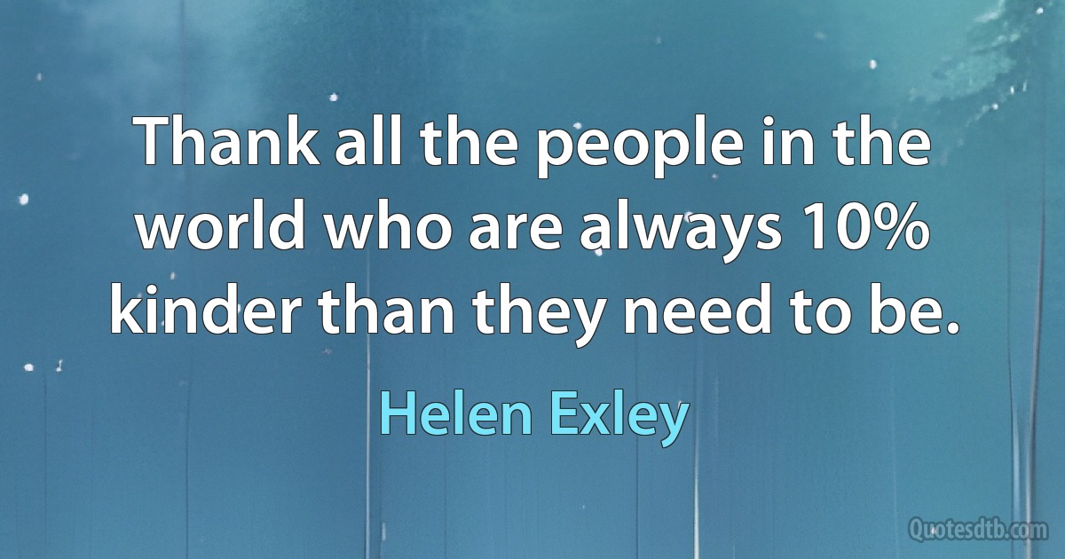 Thank all the people in the world who are always 10% kinder than they need to be. (Helen Exley)