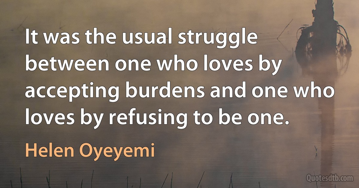 It was the usual struggle between one who loves by accepting burdens and one who loves by refusing to be one. (Helen Oyeyemi)