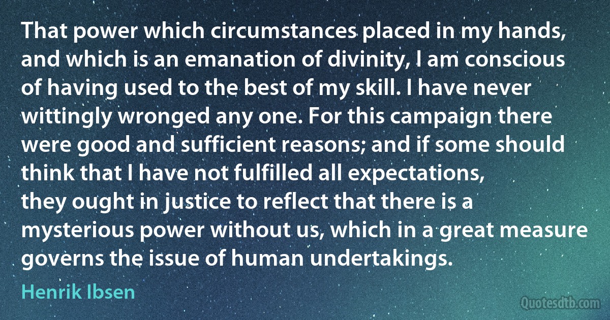 That power which circumstances placed in my hands, and which is an emanation of divinity, I am conscious of having used to the best of my skill. I have never wittingly wronged any one. For this campaign there were good and sufficient reasons; and if some should think that I have not fulfilled all expectations, they ought in justice to reflect that there is a mysterious power without us, which in a great measure governs the issue of human undertakings. (Henrik Ibsen)