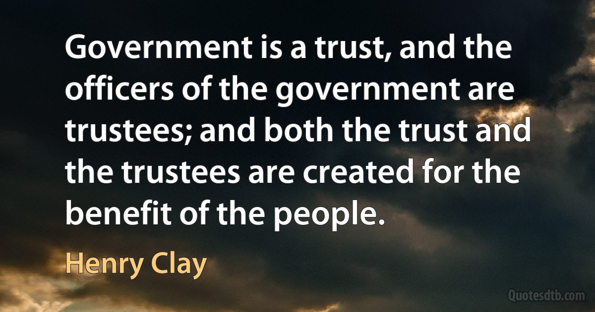 Government is a trust, and the officers of the government are trustees; and both the trust and the trustees are created for the benefit of the people. (Henry Clay)