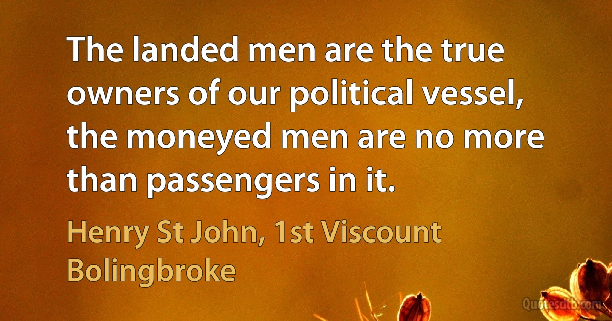 The landed men are the true owners of our political vessel, the moneyed men are no more than passengers in it. (Henry St John, 1st Viscount Bolingbroke)