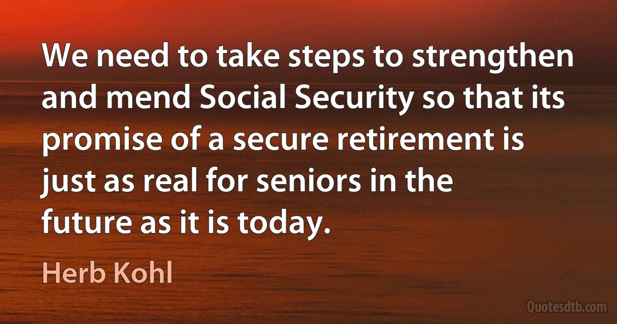 We need to take steps to strengthen and mend Social Security so that its promise of a secure retirement is just as real for seniors in the future as it is today. (Herb Kohl)