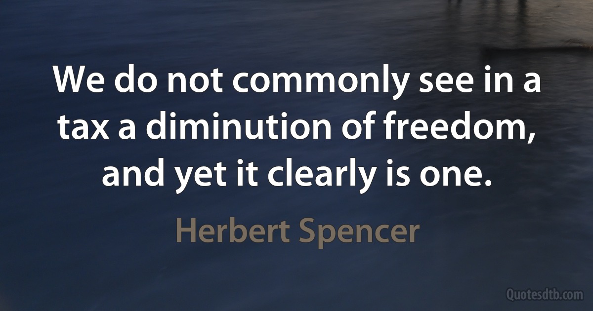 We do not commonly see in a tax a diminution of freedom, and yet it clearly is one. (Herbert Spencer)