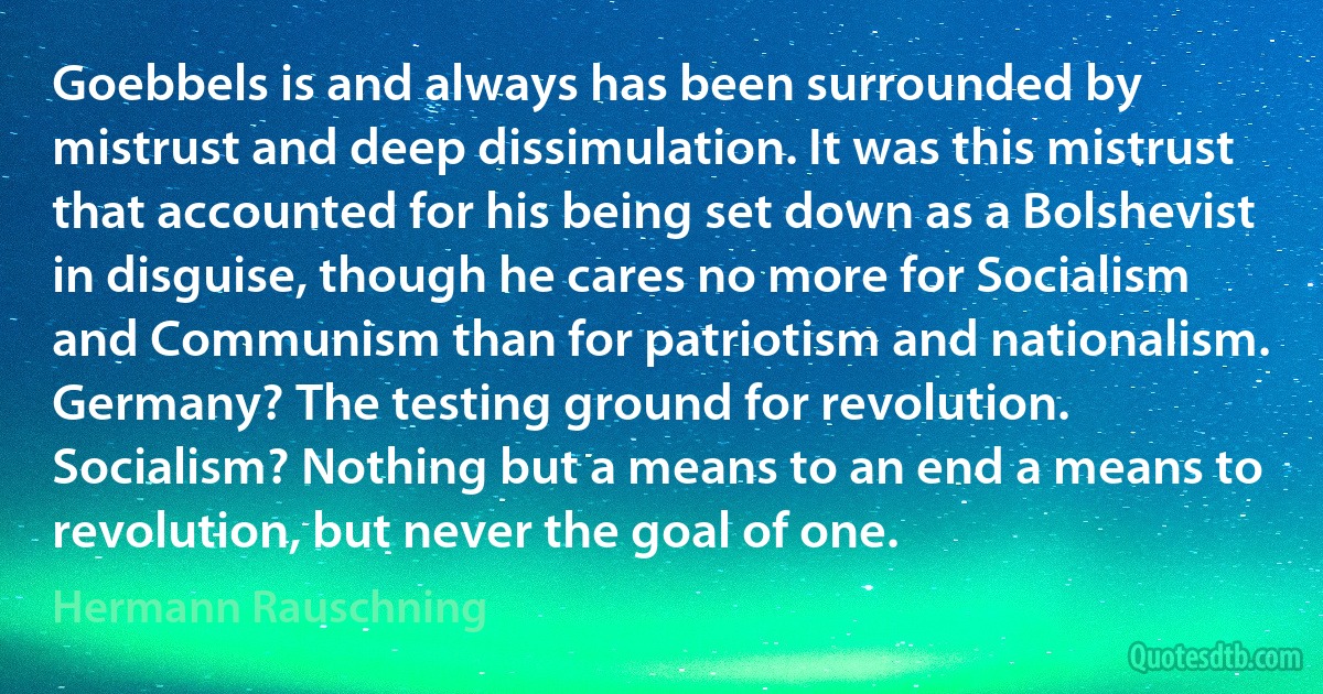 Goebbels is and always has been surrounded by mistrust and deep dissimulation. It was this mistrust that accounted for his being set down as a Bolshevist in disguise, though he cares no more for Socialism and Communism than for patriotism and nationalism. Germany? The testing ground for revolution. Socialism? Nothing but a means to an end a means to revolution, but never the goal of one. (Hermann Rauschning)