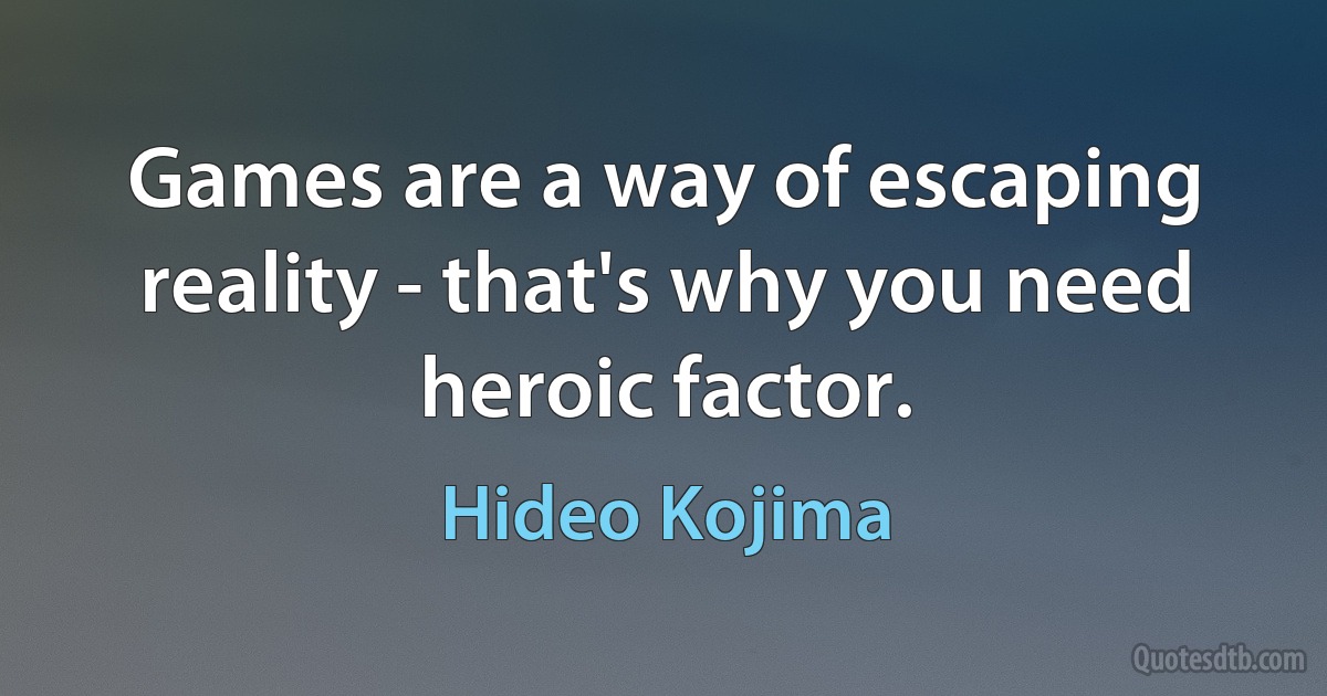 Games are a way of escaping reality - that's why you need heroic factor. (Hideo Kojima)