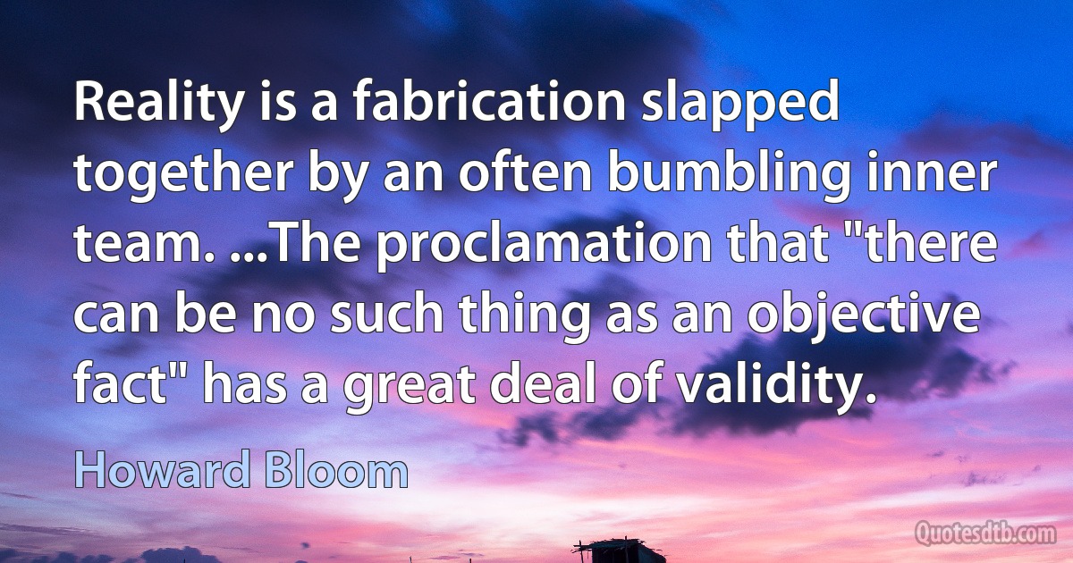 Reality is a fabrication slapped together by an often bumbling inner team. ...The proclamation that "there can be no such thing as an objective fact" has a great deal of validity. (Howard Bloom)