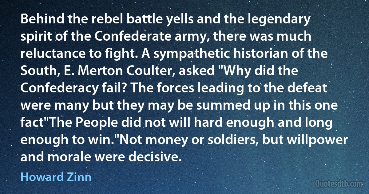 Behind the rebel battle yells and the legendary spirit of the Confederate army, there was much reluctance to fight. A sympathetic historian of the South, E. Merton Coulter, asked "Why did the Confederacy fail? The forces leading to the defeat were many but they may be summed up in this one fact"The People did not will hard enough and long enough to win."Not money or soldiers, but willpower and morale were decisive. (Howard Zinn)